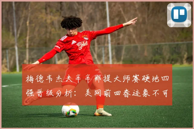 梅德韦杰夫辛辛那提大师赛硬地四强晋级分析：美网前回春迹象不可低估