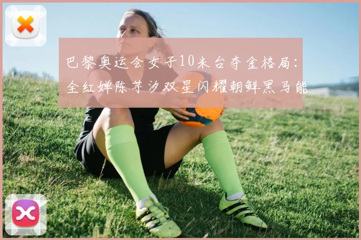 巴黎奥运会女子10米台夺金格局：全红婵陈芋汐双星闪耀朝鲜黑马能否搅局