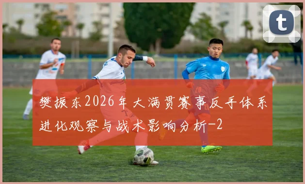 樊振东2026年大满贯赛事反手体系进化观察与战术影响分析
