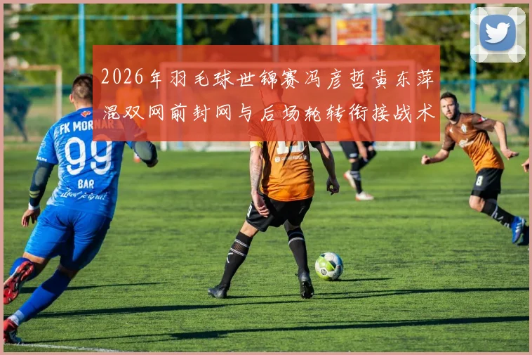 2026年羽毛球世锦赛冯彦哲黄东萍混双网前封网与后场轮转衔接战术分析