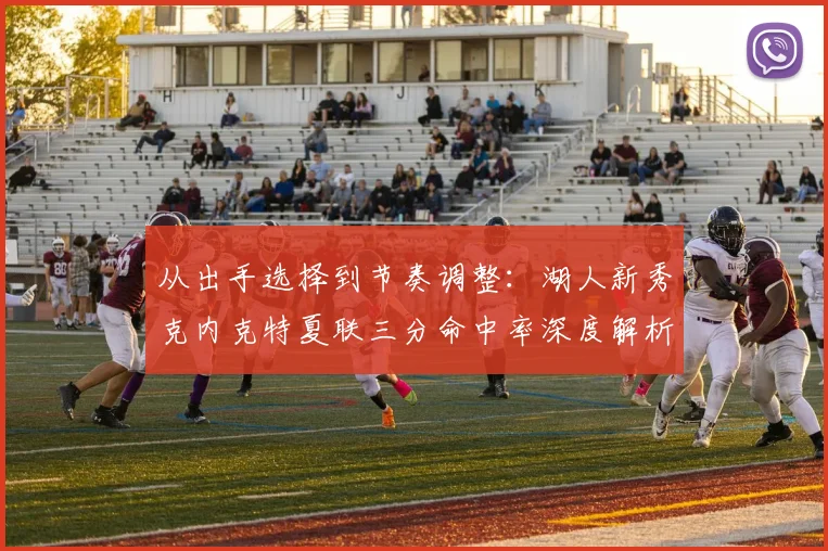 从出手选择到节奏调整：湖人新秀克内克特夏联三分命中率深度解析